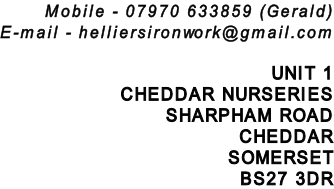 Mobile - 07970 633859 (Gerald) E-mail - helliersironwork@gmail.com  UNIT 1 CHEDDAR NURSERIES SHARPHAM ROAD CHEDDAR SOMERSET BS27 3DR